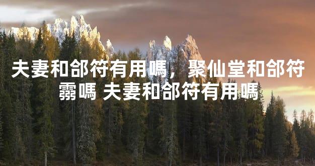 夫妻和郃符有用嗎，聚仙堂和郃符霛嗎 夫妻和郃符有用嗎